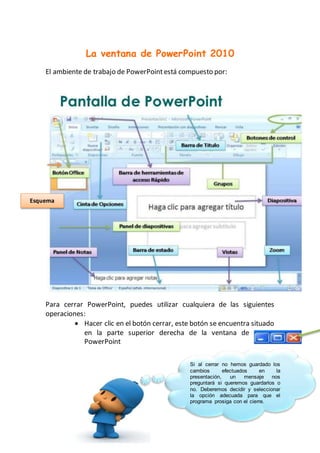 La ventana de PowerPoint 2010
El ambiente de trabajo de PowerPointestá compuesto por:
Para cerrar PowerPoint, puedes utilizar cualquiera de las siguientes
operaciones:
 Hacer clic en el botón cerrar, este botón se encuentra situado
en la parte superior derecha de la ventana de
PowerPoint
Si al cerrar no hemos guardado los
cambios efectuados en la
presentación, un mensaje nos
preguntará si queremos guardarlos o
no. Deberemos decidir y seleccionar
la opción adecuada para que el
programa prosiga con el cierre.
Esquema
 