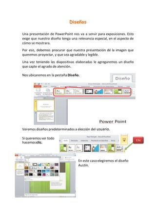 Diseños
Una presentación de PowerPoint nos va a servir para exposiciones. Esto
exige que nuestro diseño tenga una relevancia especial, en el aspecto de
cómo se mostrara.
Por eso, debemos procurar que nuestra presentación dé la imagen que
queremos proyectar, y que sea agradable y legible.
Una vez teniendo las diapositivas elaboradas le agregaremos un diseño
que capte el agrado de atención.
Nos ubicaremos en la pestaña Diseño.
Veremos diseños predeterminados a elección del usuario.
Si queremos ver todo
hacemosclic.
En este caso elegiremos el diseño
Austin.
Clic
 