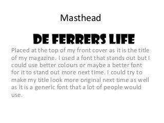 Masthead 
Placed at the top of my front cover as it is the title 
of my magazine. I used a font that stands out but I 
cou...