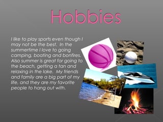 I like to play sports even though I
may not be the best. In the
summertime I love to going
camping, boating and bonfires.
Also summer is great for going to
the beach, getting a tan and
relaxing in the lake. My friends
and family are a big part of my
life, and they are my favorite
people to hang out with.
 