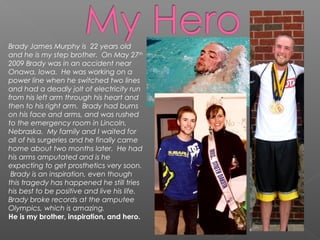 Brady James Murphy is 22 years old
and he is my step brother. On May 27th
2009 Brady was in an accident near
Onawa, Iowa. He was working on a
power line when he switched two lines
and had a deadly jolt of electricity run
from his left arm through his heart and
then to his right arm. Brady had burns
on his face and arms, and was rushed
to the emergency room in Lincoln,
Nebraska. My family and I waited for
all of his surgeries and he finally came
home about two months later. He had
his arms amputated and is he
expecting to get prosthetics very soon.
Brady is an inspiration, even though
this tragedy has happened he still tries
his best to be positive and live his life.
Brady broke records at the amputee
Olympics, which is amazing.
He is my brother, inspiration, and hero.
 