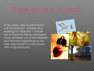 In ten years I see myself married
with at least two children and
working as a teacher. I’d really
like to move to Arizona because I
have not been out of the Midwest
and Arizona is appealing to me.
Also I see myself in a nice house
with a big backyard.
 