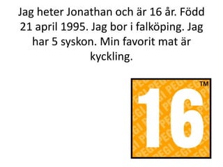 Jag heter Jonathan och är 16 år. Född 21 april 1995. Jag bor i falköping. Jag har 5 syskon. Min favorit mat är kyckling. 