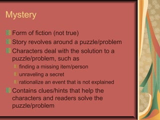 Mystery
Form of fiction (not true)
Story revolves around a puzzle/problem
Characters deal with the solution to a
puzzle/problem, such as
finding a missing item/person
unraveling a secret
rationalize an event that is not explained

Contains clues/hints that help the
characters and readers solve the
puzzle/problem

 