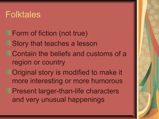 Folktales
Form of fiction (not true)
Story that teaches a lesson
Contain the beliefs and customs of a
region or country
Original story is modified to make it
more interesting or more humorous
Present larger-than-life characters
and very unusual happenings

 