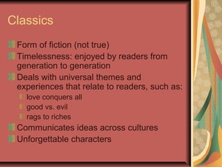 Classics
Form of fiction (not true)
Timelessness: enjoyed by readers from
generation to generation
Deals with universal themes and
experiences that relate to readers, such as:
love conquers all
good vs. evil
rags to riches

Communicates ideas across cultures
Unforgettable characters

 