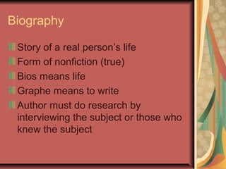 Biography
Story of a real person’s life
Form of nonfiction (true)
Bios means life
Graphe means to write
Author must do research by
interviewing the subject or those who
knew the subject

 
