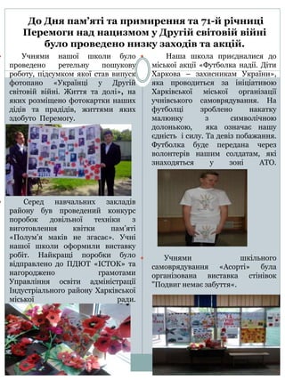 До Дня пам’яті та примирення та 71-й річниці
Перемоги над нацизмом у Другій світовій війні
було проведено низку заходів та акцій.
 Учнями нашої школи було
проведено ретельну пошукову
роботу, підсумком якої став випуск
фотопано «Українці у Другій
світовій війні. Життя та долі», на
яких розміщено фотокартки наших
дідів та прадідів, життями яких
здобуто Перемогу.
 Серед навчальних закладів
району був проведений конкурс
поробок довільної техніки з
виготовлення квітки пам’яті
«Полум’я маків не згасає». Учні
нашої школи оформили виставку
робіт. Найкращі поробки було
відправлено до ПДЮТ «ІСТОК» та
нагороджено грамотами
Управління освіти адміністрації
Індустріального району Харківської
міської ради.
 Наша школа приєдналися до
міської акції «Футболка надії. Діти
Харкова – захисникам України»,
яка проводиться за ініціативою
Харківської міської організації
учнівського самоврядування. На
футболці зроблено накатку
малюнку з символічною
долонькою, яка означає нашу
єдність і силу. Та девіз побажання.
Футболка буде передана через
волонтерів нашим солдатам, які
знаходяться у зоні АТО.
 Учнями шкільного
самоврядування «Асорті» була
організована виставка стінівок
"Подвиг немає забуття«.
 