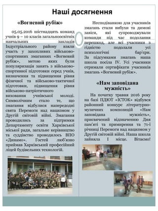 «Вогневий рубіж»
05.05.2016 шістнадцять команд
учнів 9 – 10 класів загальноосвітніх
навчальних закладів
Індустріального району взяли
участь у захопливих військово-
спортивних змаганнях «Вогневий
рубіж», метою яких були
популяризація занять з військово-
спортивної підготовки серед учнів,
визначення та підвищення рівня
фізичної та військово-тактичної
підготовки, підвищення рівня
військово-патріотичного
виховання учнівської молоді.
Символічним стало те, що
змагання відбулися напередодні
свята Перемоги над нацизмом у
Другій світовій війні. Змагання
проводились за підтримки
Департаменту освіти Харківської
міської ради, загальне керівництво
та суддівство проводилось ВПО
«Динамо». Гостей люб’язно
приймав Харківський професійний
ліцей будівельних технологій.
Несподіванкою для учасників
змагань стали вибухи та димові
завіси, які супроводжували
команди під час подолання
перешкод, але всі учасники з
гідністю подолали усі
психологічні бар’єри.
За підсумками змагань наша
школа посіла ІV. Усі учасники
отримали сертифікати учасників
змагань «Вогневий рубіж».
«Нам заповідана
мужність»
На початку травня 2016 року
на базі ПДЮТ «ІСТОК» відбувся
районний конкурс літературно-
музичних композицій «Нам
заповідана мужність»,
присвячений відзначенню Дня
пам’яті та примирення та 71-ї
річниці Перемоги над нацизмом у
Другій світовій війні. Наша школа
зайняла І місце. Вітаємо!
 