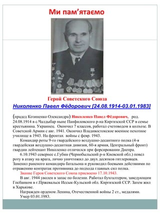 Николенко Павел Фёдорович [24.08.1914-03.01.1983]
(прадед Козиненко Олександра) Николенко Павел Фёдорович, род.
24.08.1914 в с.Чалдыбар ныне Панфиловского р-на Киргизской ССР в семье
крестьянина. Украинец. Окончил 7 классов, работал счетоводом в колхозе. В
Советской Армии с авг. 1941. Окончил Владивостокское военное пехотное
училище в 1943. На фронтах войны с февр. 1943.
Командир роты 9-го гвардейского воздушно-десантного полка (4-я
гвардейская воздушно-десантная дивизия, 60-я армия, Центральный фронт)
гвардии лейтенант Николенко отличился при форсировании Днепра.
6.10.1943 севернее с.Губин (Чернобыльский р-н Киевской обл.) повел
роту в атаку на врага, лично уничтожил до двух десятков гитлеровцев.
Заменил раненого командира батальона и руководил боевыми действиями по
отражению контратак противника до подхода главных сил полка.
Звание Героя Советского Союза присвоено 17.10.1943.
В авг. 1944 уволен в запас по болезни. Работал бухгалтером, заведующим
Госбанком в г.Пржевальск Иссык-Кульской обл. Киргизской ССР. Затем жил
в Харькове.
Награжден орденом Ленина, Отечественной войны 2 ст., медалями.
Умер 03.01.1983.
Герой Советского Союза
 