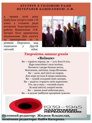 З У С Т Р І Ч З Г О Л О В О Ю Р А Д И
В Е Т Е Р А Н І В Б А Ш И Л О В О Ю Л . Ф .
4 травня 2016 року
відбулася зустріч учнів 7-Б
класу з головою ради
ветеранів Індустріального
району Башиловою Л.Ф.
Зустріч була присвячена
відзначенню Дня пам'яті
та примирення та 71
річниці Перемоги над
нацизмом у Другій
світовій війні.
Творчість наших учнів
«Воїнам»
Ви — гордість народу, ви — суть його й сіль,
Ядро покоління і сила залізна,
Вогнисте і щедре буяння весіль,
Натхнення, цвітіння, опора Вітчизни.
Ви — воля, якої ніхто не скорив,
Для миру ви сила й опора священна,
Ви — спокій солодкий своїх матерів,
Ви — радість і гордість своїх наречених.
Усе, що я маю,— готовий отдать
За ваші квітучі, озорені весни.
Ви — днини ясної небачена рать,
Ви — в дальнє майбутнє прозріння чудесне.
Головний редактор: Жидков Владислав,
помічник редактора: Бабіч Катерина.
 