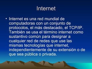 Internet Internet es una red mundial de computadoras con un conjunto de protocolos, el más destacado, el TCP/IP. También se usa el término internet como sustantivo común para designar a cualquier red de redes que use las mismas tecnologías que internet, independientemente de su extensión o de que sea pública o privada. 