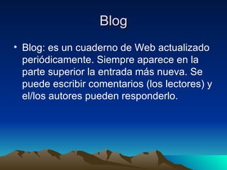 Blog Blog: es un cuaderno de Web actualizado periódicamente. Siempre aparece en la parte superior la entrada más nueva. Se puede escribir comentarios (los lectores) y el/los autores pueden responderlo. 