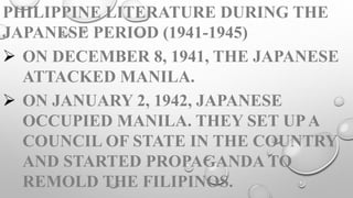 PHILIPPINE LITERATURE DURING THE
JAPANESE PERIOD (1941-1945)
 ON DECEMBER 8, 1941, THE JAPANESE
ATTACKED MANILA.
 ON JANUARY 2, 1942, JAPANESE
OCCUPIED MANILA. THEY SET UPA
COUNCIL OF STATE IN THE COUNTRY
AND STARTED PROPAGANDA TO
REMOLD THE FILIPINOS.
 