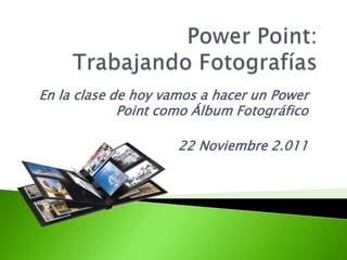 En la clase de hoy vamos a hacer un Power
             Point como Álbum Fotográfico

                     22 Noviembre 2.011
 