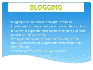• Blogging is not as hard as I thought it would be.
• I find it easier to blog when I am in my room than in class
• It is a way of expression that has become more and more
popular as I have grown up
• Writing about experiences that follow along with the
topics given in class as assignments has been more fun
than I thought
• “And Today Was A Day Just Like Any Other”

 