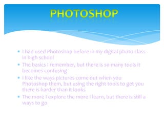I had used Photoshop before in my digital photo class
in high school
The basics I remember, but there is so many tools it
becomes confusing
I like the ways pictures come out when you
Photoshop them, but using the right tools to get you
there is harder than it looks
The more I explore the more I learn, but there is still a
ways to go

 