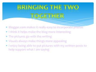 Blogger.com makes it really easy to incorporate photos
I think it helps make the blog more interesting
The pictures go with the writing
Visuals always make things more appealing
I enjoy being able to put pictures with my written posts to
help support what I am saying

 