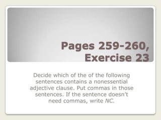 Pages 259-260,
              Exercise 23
 Decide which of the of the following
  sentences contains a nonessential
adjective clause. Put commas in those
  sentences. If the sentence doesn’t
       need commas, write NC.
 