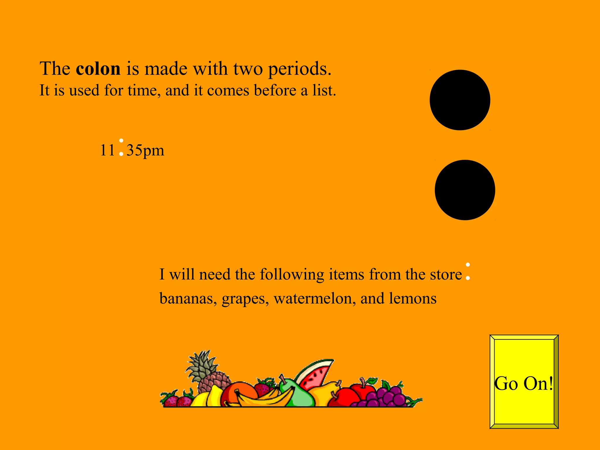 The colon is made with two periods. 
It is used for time, and it comes before a list. 
11:35pm 
I will need the following items from the store: 
bananas, grapes, watermelon, and lemons 
Go On! 
 