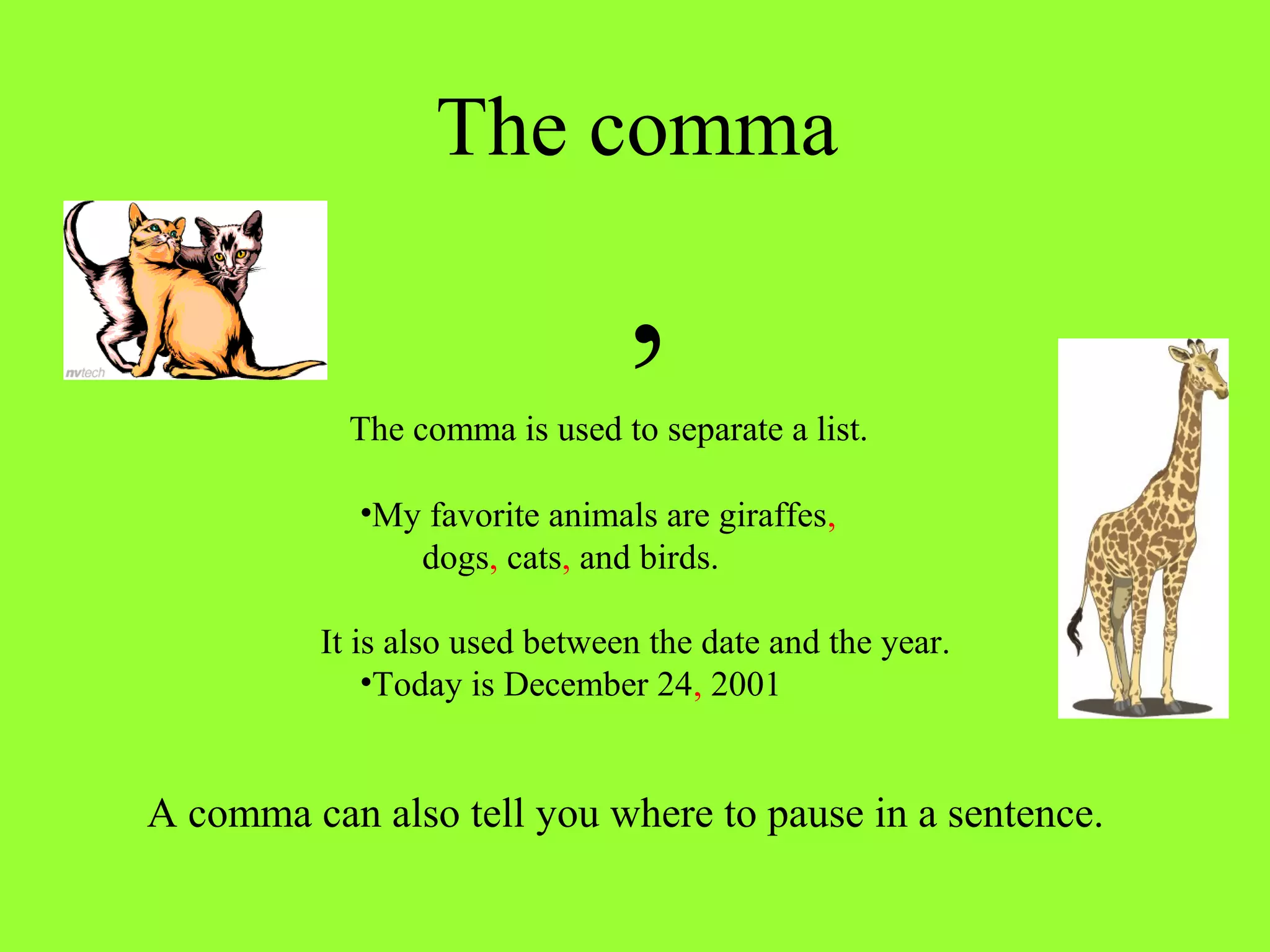 The comma 
, 
The comma is used to separate a list. 
•My favorite animals are giraffes, 
dogs, cats, and birds. 
It is also used between the date and the year. 
•Today is December 24, 2001 
A comma can also tell you where to pause in a sentence. 
 