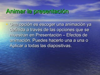 Animar la presentaciónAnimar la presentación
• Una opción es escoger una animación yaUna opción es escoger una animación ya
definida a través de las opciones que sedefinida a través de las opciones que se
muestran en Presentación – Efectos demuestran en Presentación – Efectos de
animación. Puedes hacerlo una a una oanimación. Puedes hacerlo una a una o
Aplicar a todas las diapositivas.Aplicar a todas las diapositivas.
 