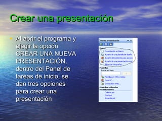 Crear una presentaciónCrear una presentación
• Al abrir el programa yAl abrir el programa y
elegir la opciónelegir la opción
CREAR UNA NUEVACREAR UNA NUEVA
PRESENTACIÓN,PRESENTACIÓN,
dentro del Panel dedentro del Panel de
tareas de inicio, setareas de inicio, se
dan tres opcionesdan tres opciones
para crear unapara crear una
presentaciónpresentación
 