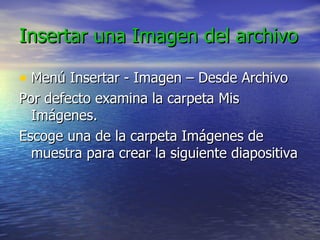 Insertar una Imagen del archivo
Insertar una Imagen del archivo
• Menú Insertar - Imagen – Desde Archivo
Menú Insertar - Imagen – Desde Archivo
Por defecto examina la carpeta Mis
Por defecto examina la carpeta Mis
Imágenes.
Imágenes.
Escoge una de la carpeta Imágenes de
Escoge una de la carpeta Imágenes de
muestra para crear la siguiente diapositiva
muestra para crear la siguiente diapositiva
 