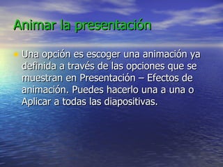 Animar la presentación
Animar la presentación
• Una opción es escoger una animación ya
Una opción es escoger una animación ya
definida a través de las opciones que se
definida a través de las opciones que se
muestran en Presentación – Efectos de
muestran en Presentación – Efectos de
animación. Puedes hacerlo una a una o
animación. Puedes hacerlo una a una o
Aplicar a todas las diapositivas.
Aplicar a todas las diapositivas.
 