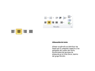 Alineación de texto

Alinear un párrafo es distribuir las
líneas que lo componen respecto a los
márgenes del cuadro del texto.
Encontramos las opciones de
alineación en la ficha Inicio, dentro
del grupo Párrafo.
 