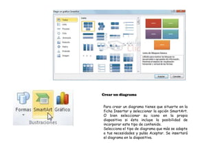 Crear un diagrama


Para crear un diagrama tienes que situarte en la
ficha Insertar y seleccionar la opción SmartArt.
O bien seleccionar su icono en la propia
diapositiva si ésta incluye la posibilidad de
incorporar este tipo de contenido.
Selecciona el tipo de diagrama que más se adapte
a tus necesidades y pulsa Aceptar. Se insertará
el diagrama en la diapositiva.
 