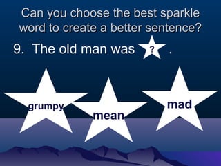 Can you cchhoooossee tthhee bbeesstt ssppaarrkkllee 
wwoorrdd ttoo ccrreeaattee aa bbeetttteerr sseenntteennccee?? 
9. The old man was . 
grumpy 
mean 
mad 
? 
 