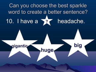 Can you cchhoooossee tthhee bbeesstt ssppaarrkkllee 
wwoorrdd ttoo ccrreeaattee aa bbeetttteerr sseenntteennccee?? 
10. I have a headache. 
gigantic 
huge 
big 
? 
 