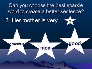 Can you cchhoooossee tthhee bbeesstt ssppaarrkkllee 
wwoorrdd ttoo ccrreeaattee aa bbeetttteerr sseenntteennccee?? 
3. Her mother is very . 
gracious 
nice 
? 
good 
 