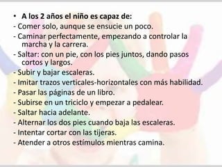 • A los 2 años el niño es capaz de: 
- Comer solo, aunque se ensucie un poco. 
- Caminar perfectamente, empezando a controlar la 
marcha y la carrera. 
- Saltar: con un pie, con los pies juntos, dando pasos 
cortos y largos. 
- Subir y bajar escaleras. 
- Imitar trazos verticales-horizontales con más habilidad. 
- Pasar las páginas de un libro. 
- Subirse en un triciclo y empezar a pedalear. 
- Saltar hacia adelante. 
- Alternar los dos pies cuando baja las escaleras. 
- Intentar cortar con las tijeras. 
- Atender a otros estímulos mientras camina. 
 