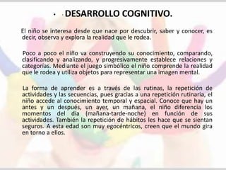 • · DESARROLLO COGNITIVO. 
El niño se interesa desde que nace por descubrir, saber y conocer, es 
decir, observa y explora la realidad que le rodea. 
Poco a poco el niño va construyendo su conocimiento, comparando, 
clasificando y analizando, y progresivamente establece relaciones y 
categorías. Mediante el juego simbólico el niño comprende la realidad 
que le rodea y utiliza objetos para representar una imagen mental. 
La forma de aprender es a través de las rutinas, la repetición de 
actividades y las secuencias, pues gracias a una repetición rutinaria, el 
niño accede al conocimiento temporal y espacial. Conoce que hay un 
antes y un después, un ayer, un mañana, el niño diferencia los 
momentos del día (mañana-tarde-noche) en función de sus 
actividades. También la repetición de hábitos les hace que se sientan 
seguros. A esta edad son muy egocéntricos, creen que el mundo gira 
en torno a ellos. 
 