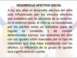 DESARROLLO AFECTIVO-SOCIAL 
A los dos años el desarrollo afectivo del niño 
está influenciado por los vínculos afectivos 
que establece con las personas de su entorno. 
En el entorno social, el niño ya es considerado 
por los adultos como un individuo capaz de 
regular su conducta y de cumplir 
determinadas normas. Las relaciones del niño 
con sus iguales están marcadas por el tipo de 
relaciones que éste haya establecido con los 
adultos. La influencia de su grupo de iguales 
será significativa en cuanto 
 