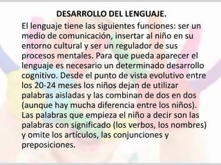 DESARROLLO DEL LENGUAJE. 
El lenguaje tiene las siguientes funciones: ser un 
medio de comunicación, insertar al niño en su 
entorno cultural y ser un regulador de sus 
procesos mentales. Para que pueda aparecer el 
lenguaje es necesario un determinado desarrollo 
cognitivo. Desde el punto de vista evolutivo entre 
los 20-24 meses los niños dejan de utilizar 
palabras aisladas y las combinan de dos en dos 
(aunque hay mucha diferencia entre los niños). 
Las palabras que empieza el niño a decir son las 
palabras con significado (los verbos, los nombres) 
y omite los artículos, las conjunciones y 
preposiciones. 
 