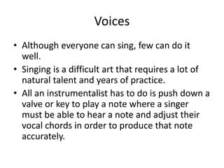 Voices
• Although everyone can sing, few can do it
well.
• Singing is a difficult art that requires a lot of
natural talent and years of practice.
• All an instrumentalist has to do is push down a
valve or key to play a note where a singer
must be able to hear a note and adjust their
vocal chords in order to produce that note
accurately.
 