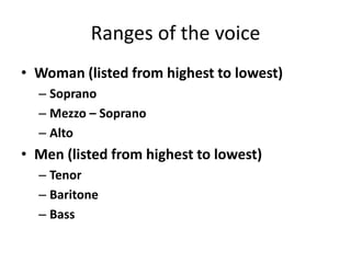 Ranges of the voice
• Woman (listed from highest to lowest)
– Soprano
– Mezzo – Soprano
– Alto
• Men (listed from highest to lowest)
– Tenor
– Baritone
– Bass
 