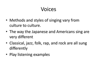 Voices
• Methods and styles of singing vary from
culture to culture.
• The way the Japanese and Americans sing are
very different
• Classical, jazz, folk, rap, and rock are all sung
differently
• Play listening examples
 