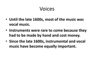 Voices
• Until the late 1600s, most of the music was
vocal music.
• Instruments were rare to come because they
had to be made by hand and cost money.
• Since the late 1600s, instrumental and vocal
music have become equally important.
 