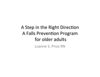 A	
  Step	
  in	
  the	
  Right	
  Direc/on	
  
A	
  Falls	
  Preven/on	
  Program	
  
	
  for	
  older	
  adults	
  
Luanne	
  S.	
  Price	
  RN	
  
 