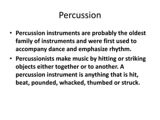 Percussion
• Percussion instruments are probably the oldest
family of instruments and were first used to
accompany dance and emphasize rhythm.
• Percussionists make music by hitting or striking
objects either together or to another. A
percussion instrument is anything that is hit,
beat, pounded, whacked, thumbed or struck.
 