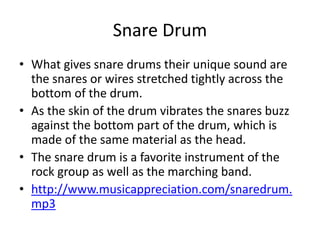 Snare Drum
• What gives snare drums their unique sound are
the snares or wires stretched tightly across the
bottom of the drum.
• As the skin of the drum vibrates the snares buzz
against the bottom part of the drum, which is
made of the same material as the head.
• The snare drum is a favorite instrument of the
rock group as well as the marching band.
• http://www.musicappreciation.com/snaredrum.
mp3
 