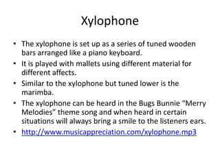 Xylophone
• The xylophone is set up as a series of tuned wooden
bars arranged like a piano keyboard.
• It is played with mallets using different material for
different affects.
• Similar to the xylophone but tuned lower is the
marimba.
• The xylophone can be heard in the Bugs Bunnie “Merry
Melodies” theme song and when heard in certain
situations will always bring a smile to the listeners ears.
• http://www.musicappreciation.com/xylophone.mp3
 