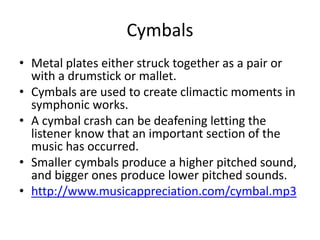 Cymbals
• Metal plates either struck together as a pair or
with a drumstick or mallet.
• Cymbals are used to create climactic moments in
symphonic works.
• A cymbal crash can be deafening letting the
listener know that an important section of the
music has occurred.
• Smaller cymbals produce a higher pitched sound,
and bigger ones produce lower pitched sounds.
• http://www.musicappreciation.com/cymbal.mp3
 