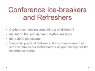 Conference Ice-breakers
and Refreshers
• Conference needing something a bit different?
• Instant on the spot dynamic rhythm sessions
• 50 to 5000 participants
• Simplicity, practical delivery and the sheer element of
surprise makes our icebreakers a unique concept for the
conference market.
 