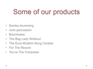 Some of our products
• Samba drumming
• Junk percussion
• Boomtubes
• The Bag Lady Workout
• The Euro-Rhythm Song Contest
• For The Record
• You’re The Composer
 