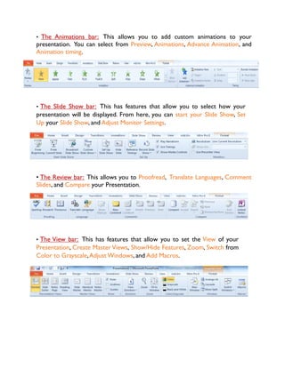 • The Animations bar: This allows you to add custom animations to your
presentation. You can select from Preview, Animations, Advance Animation, and
Animation timing.
• The Slide Show bar: This has features that allow you to select how your
presentation will be displayed. From here, you can start your Slide Show, Set
Up your Slide Show, and Adjust Monitor Settings.
• The Review bar: This allows you to Proofread, Translate Languages, Comment
Slides, and Compare your Presentation.
• The View bar: This has features that allow you to set the View of your
Presentation, Create Master Views, Show/Hide Features, Zoom, Switch from
Color to Grayscale,Adjust Windows, and Add Macros.
 